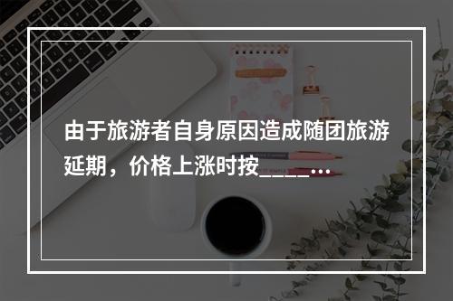 由于旅游者自身原因造成随团旅游延期，价格上涨时按_____