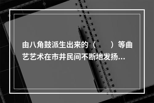 由八角鼓派生出来的（　　）等曲艺艺术在市井民间不断地发扬光