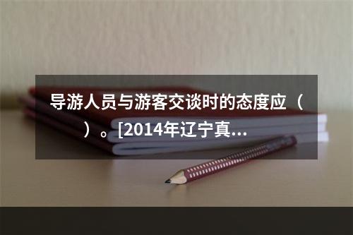 导游人员与游客交谈时的态度应（　　）。[2014年辽宁真题