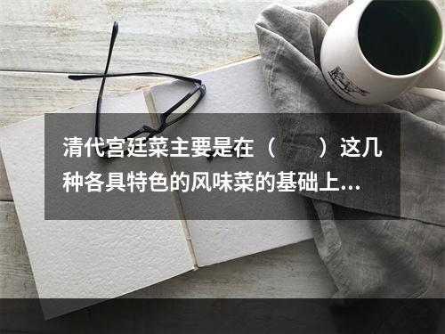 清代宫廷菜主要是在（　　）这几种各具特色的风味菜的基础上发