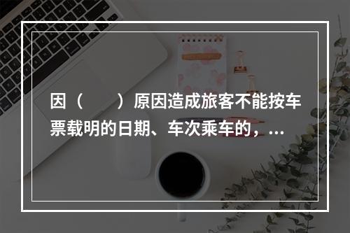 因（　　）原因造成旅客不能按车票载明的日期、车次乘车的，铁