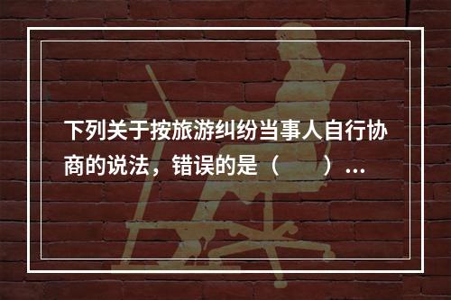 下列关于按旅游纠纷当事人自行协商的说法，错误的是（　　）。