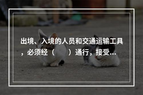 出境、入境的人员和交通运输工具，必须经（　　）通行，接受边