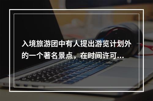 入境旅游团中有人提出游览计划外的一个著名景点，在时间许可的