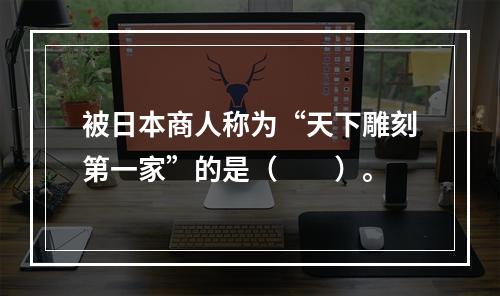 被日本商人称为“天下雕刻第一家”的是（　　）。