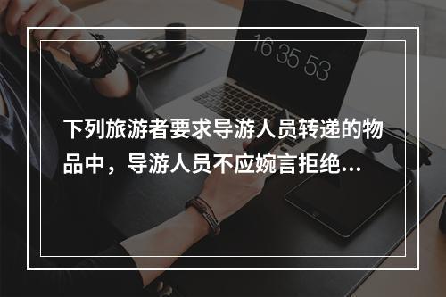 下列旅游者要求导游人员转递的物品中，导游人员不应婉言拒绝的