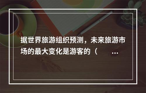 据世界旅游组织预测，未来旅游市场的最大变化是游客的（　　）