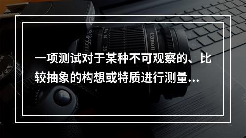 一项测试对于某种不可观察的、比较抽象的构想或特质进行测量的