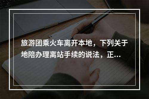 旅游团乘火车离开本地，下列关于地陪办理离站手续的说法，正确