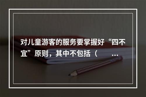 对儿童游客的服务要掌握好“四不宜”原则，其中不包括（　　）