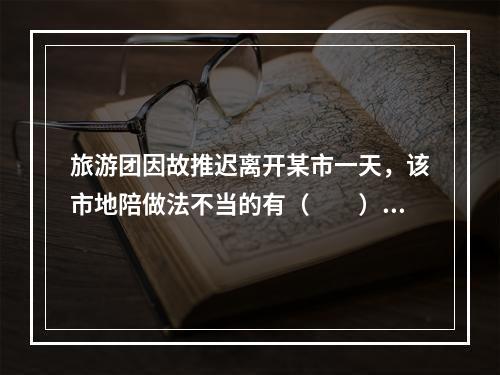 旅游团因故推迟离开某市一天，该市地陪做法不当的有（　　）。