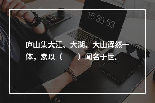 庐山集大江、大湖、大山浑然一体，素以（　　）闻名于世。