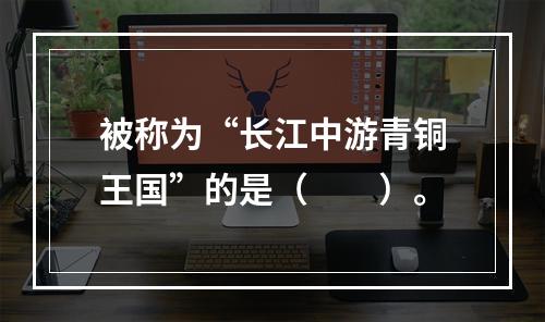 被称为“长江中游青铜王国”的是（　　）。