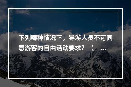 下列哪种情况下，导游人员不可同意游客的自由活动要求？（　　