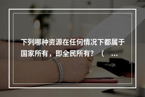 下列哪种资源在任何情况下都属于国家所有，即全民所有？（　　