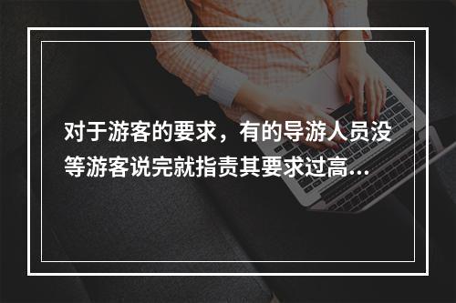 对于游客的要求，有的导游人员没等游客说完就指责其要求过高，