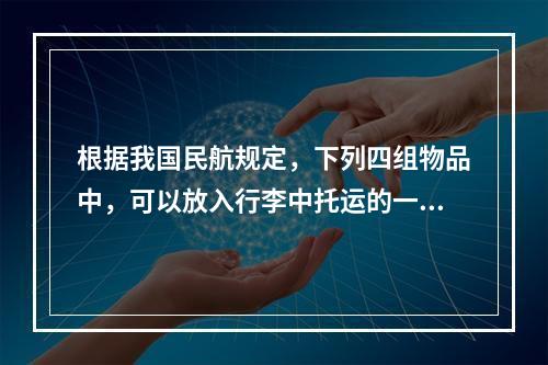 根据我国民航规定，下列四组物品中，可以放入行李中托运的一组