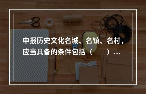 申报历史文化名城、名镇、名村，应当具备的条件包括（　　）。