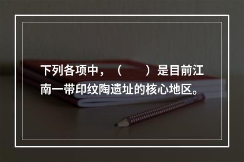 下列各项中，（　　）是目前江南一带印纹陶遗址的核心地区。