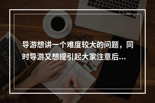 导游想讲一个难度较大的问题，同时导游又想提引起大家注意后再