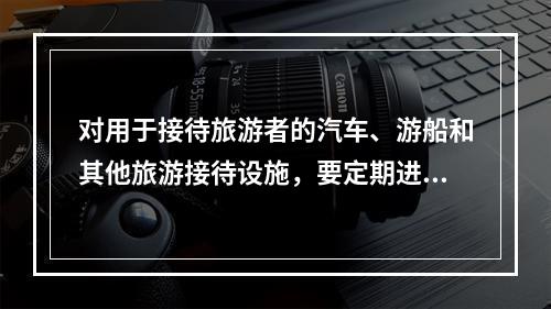 对用于接待旅游者的汽车、游船和其他旅游接待设施，要定期进行维