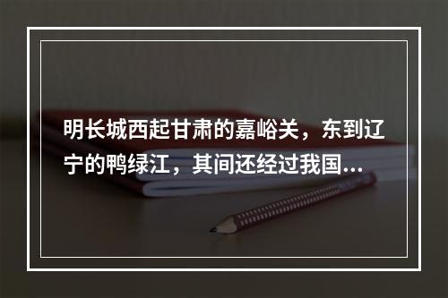 明长城西起甘肃的嘉峪关，东到辽宁的鸭绿江，其间还经过我国的