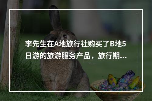 李先生在A地旅行社购买了B地5日游的旅游服务产品，旅行期间