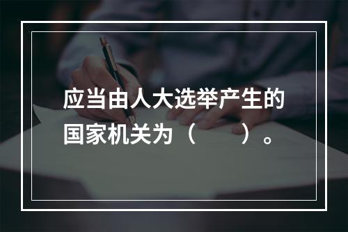 应当由人大选举产生的国家机关为（　　）。