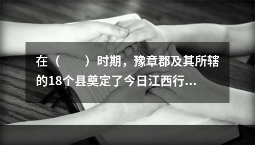 在（　　）时期，豫章郡及其所辖的18个县奠定了今日江西行政