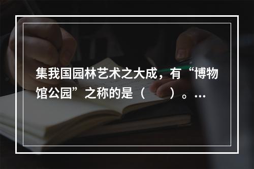 集我国园林艺术之大成，有“博物馆公园”之称的是（　　）。[