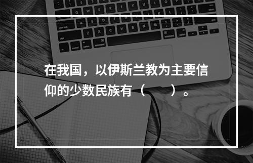 在我国，以伊斯兰教为主要信仰的少数民族有（　　）。