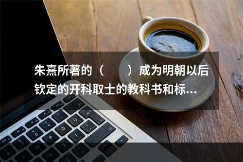 朱熹所著的（　　）成为明朝以后钦定的开科取士的教科书和标准