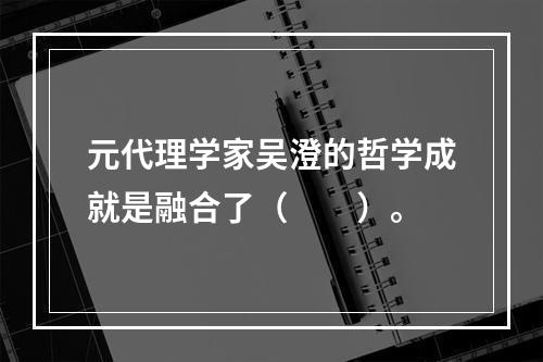 元代理学家吴澄的哲学成就是融合了（　　）。