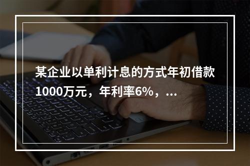 某企业以单利计息的方式年初借款1000万元，年利率6%，每年