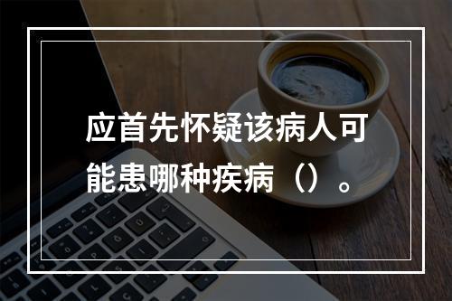 应首先怀疑该病人可能患哪种疾病（）。