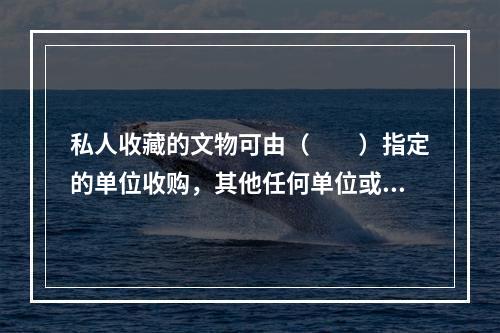 私人收藏的文物可由（　　）指定的单位收购，其他任何单位或个