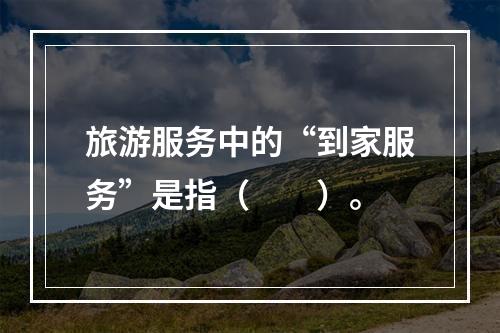 旅游服务中的“到家服务”是指（　　）。