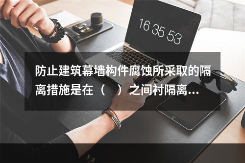 防止建筑幕墙构件腐蚀所采取的隔离措施是在（　）之间衬隔离柔性