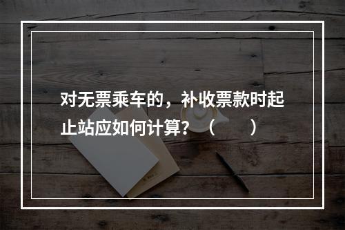 对无票乘车的，补收票款时起止站应如何计算？（　　）