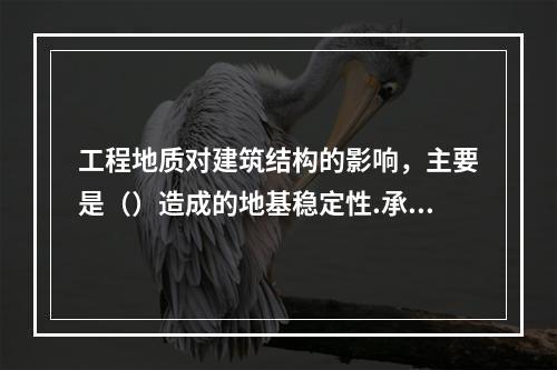 工程地质对建筑结构的影响，主要是（）造成的地基稳定性.承载力