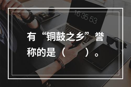 有“铜鼓之乡”誉称的是（　　）。