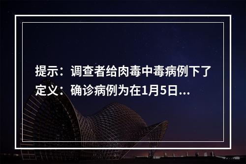 提示：调查者给肉毒中毒病例下了定义：确诊病例为在1月5日至1