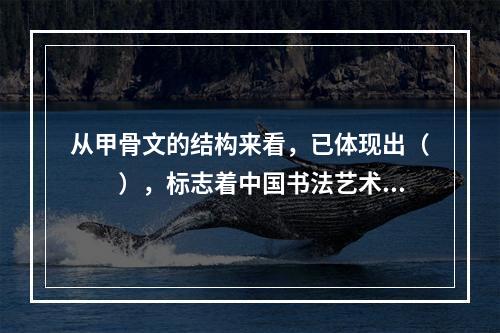 从甲骨文的结构来看，已体现出（　　），标志着中国书法艺术的