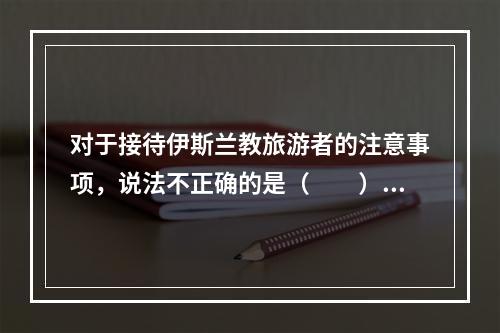 对于接待伊斯兰教旅游者的注意事项，说法不正确的是（　　）。