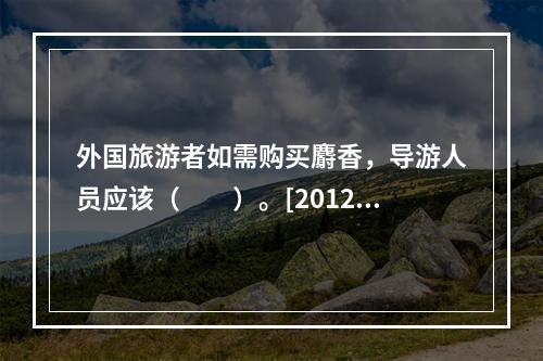 外国旅游者如需购买麝香，导游人员应该（　　）。[2012年