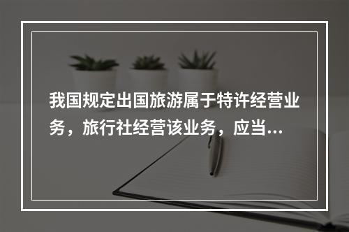 我国规定出国旅游属于特许经营业务，旅行社经营该业务，应当具