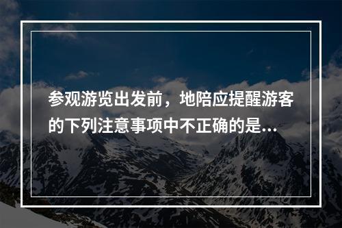 参观游览出发前，地陪应提醒游客的下列注意事项中不正确的是（