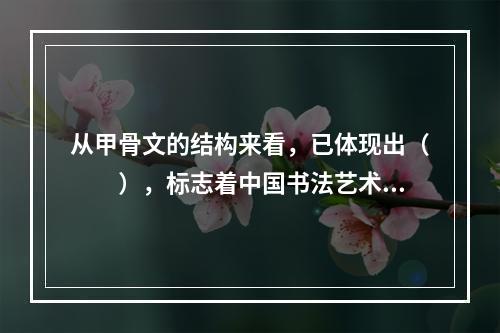 从甲骨文的结构来看，已体现出（　　），标志着中国书法艺术的