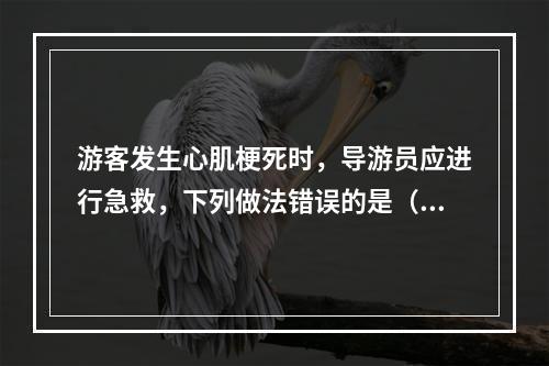 游客发生心肌梗死时，导游员应进行急救，下列做法错误的是（　