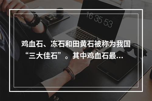 鸡血石、冻石和田黄石被称为我国“三大佳石”。其中鸡血石最早